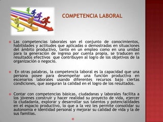 

Las competencias laborales son el conjunto de conocimientos,
habilidades y actitudes que aplicadas o demostradas en situaciones
del ámbito productivo, tanto en un empleo como en una unidad
para la generación de ingreso por cuenta propia, se traducen en
resultados efectivos que contribuyen al logro de los objetivos de la
organización o negocio.



En otras palabras, la competencia laboral es la capacidad que una
persona posee para desempeñar una función productiva en
escenarios laborales usando diferentes recursos bajo ciertas
condiciones, que aseguran la calidad en el logro de los resultados.



Contar con competencias básicas, ciudadanas y laborales facilita a
los jóvenes construir y hacer realidad su proyecto de vida, ejercer
la ciudadanía, explorar y desarrollar sus talentos y potencialidades
en el espacio productivo, lo que a la vez les permite consolidar su
autonomía e identidad personal y mejorar su calidad de vida y la de
sus familias.


 