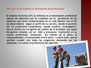 ¿Por qué el AF enfatiza el desempeño del profesional?
El análisis funcional (AF) se enfatiza en el desempeño profesional
laboral del egresado que ha cumplido con la aprobación de las
materias que serán fundamentales en su vida laboral; con el fin
de desarrollarse según el perfil de su carrera, donde le permita
ser un profesional competente, siendo creativo, investigativo,
que le facilite ser un agente de cambio de la sociedad, sea capaz
de generar empleo, ser un líder y promueva inspiración en su
núcleo profesional, resaltando
los valores de la ética, la
responsabilidad , la honestidad, entre otros… y sobre todo que le
permita cumplir con todas las exigencias demandas por las
empresas, en cuanto al profesional del siglo XXI.

 