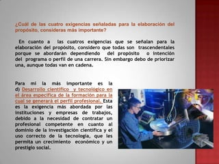 ¿Cuál de las cuatro exigencias señaladas para la elaboración del
propósito, consideras más importante?
En cuanto a
las cuatros exigencias que se señalan para la
elaboración del propósito, considero que todas son trascendentales
porque se abordarán dependiendo
del propósito o intención
del programa o perfil de una carrera. Sin embargo debo de priorizar
una, aunque todas van en cadena.

Para mí la más importante es la
d) Desarrollo científico y tecnológico en
el área específica de la formación para la
cual se generará el perfil profesional. Esta
es la exigencia más abordada por las
instituciones y empresas de trabajos,
debido a la necesidad de contratar un
profesional competente en cuanto al
dominio de la investigación científica y el
uso correcto de la tecnología, que les
permita un crecimiento económico y un
prestigio social.

 
