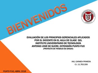 EVALUACIÓN DE LOS PRINCIPIOS GERENCIALES APLICADOS
POR EL DOCENTE EN EL AULA DE CLASE DEL
INSTITUTO UNIVERSITARIO DE TECNOLOGÍA
ANTONIO JOSÉ DE SUCRE, EXTENSIÓN PUNTO FIJO
(PROYECTO DE TRABAJO DE GRADO)
ING. CARMEN PRIMERA
C.I. 11.763.209
PUNTO FIJO, ABRIL 2016
 