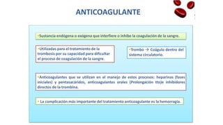 ANTICOAGULANTE
sistema circulatorio.
trombosis por su capacidad para dificultar
Sustancia endógena o exógena que interfiere o inhibe la coagulación de la sangre.
Utilizadas para el tratamiento de la Trombo  Coágulo dentro del
el proceso de coagulación de la sangre.
Anticoagulantes que se utilizan en el manejo de estos procesos: heparinas (fases
iniciales) y pentasacáridos, anticoagulantes orales (Prolongación tto)e inhibidores
directos de la trombina.
 La complicación más importante del tratamiento anticoagulante es la hemorragia.
 