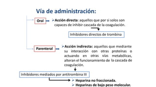 
Vía de administración:
Acción directa: aquellos que por si solos son
capaces de inhibir cascada de la coagulación.
Acción indirecta: aquellos que mediante
su interacción con
otras
otras
vías
proteínas o
actuando en metabólicas,
la cascada de
alteran el funcionamiento de
coagulación.
Heparina no fraccionada.
 Heparinas de bajo peso molecular.
Inhibidores mediados por antitrombina III
Parenteral
Inhibidores directos de trombina
Oral
 