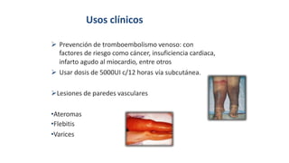 Usos clínicos
 Prevención de tromboembolismo venoso: con
factores de riesgo como cáncer, insuficiencia cardiaca,
infarto agudo al miocardio, entre otros
 Usar dosis de 5000UI c/12 horas vía subcutánea.
Lesiones de paredes vasculares
•Ateromas
•Flebitis
•Varices
 