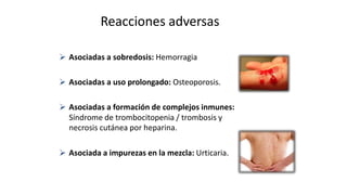 Reacciones adversas
 Asociadas a sobredosis: Hemorragia
 Asociadas a uso prolongado: Osteoporosis.
 Asociadas a formación de complejos inmunes:
Síndrome de trombocitopenia / trombosis y
necrosis cutánea por heparina.
 Asociada a impurezas en la mezcla: Urticaria.
 