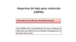 Heparinas de bajo peso molecular
(HBPM)
Cada HBPM tiene una distribución de pesos moleculares
específica que determina su actividad anticoagulante y la
duración de la acción.
Derivados de la HNF por despolimerización.
 