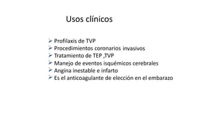 Usos clínicos






Profilaxis de TVP
Procedimientos coronarios
Tratamiento de TEP ,TVP
invasivos
Manejo de eventos isquémicos cerebrales
Angina inestable e infarto
Es el anticoagulante de elección en el embarazo
 