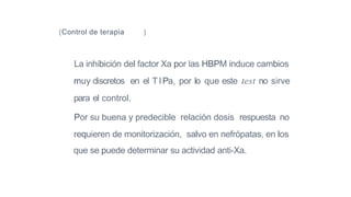 (Control de terapia )
La inhibición del factor Xa por las HBPM induce cambios
muy discretos en el TIPa, por lo que este test no sirve
para el control.
Por su buena y predecible relación dosis respuesta no
requieren de monitorización, salvo en nefrópatas, en los
que se puede determinar su actividad anti-Xa.
 