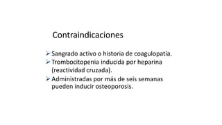 Contraindicaciones
Sangrado activo o historia de coagulopatía.
Trombocitopenia inducida por heparina
(reactividad cruzada).
Administradas por más de seis semanas
pueden inducir osteoporosis.
 