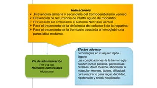 Indicaciones





.Prevención primaria y secundaria del tromboembolismo venoso
Prevención de recurrencia de infarto agudo de miocardio.
Prevención del embolismo al Sistema Nervioso Central
Para el tratamiento de
Para el tratamiento de
paroxística nocturna.
la
la
deficiencia del cofactor II de la heparina.
trombosis asociada a hemoglobinuria
Efectos adverso
hemorragias en cualquier tejido u
órgano
Las complicaciones de la hemorragia
pueden incluir parálisis, parestesias,
cefaleas, dolor torácico, abdominal o
muscular; mareos, jadeos, dificultad
para respirar o para tragar, debilidad,
hipotensión y shock inexplicable.
Vía de administración
Por vía oral
Nombres comerciales
Aldocumar
 