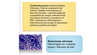 Reacciones adversas
Hemorragias en cualquier
órgano. Necrosis de piel.
Contraindicaciones Hipersensibilidad.
Embarazo. Falta de cooperación del
enfermo. Diátesis hemorrágicas y/o
discrasia hemática. Lesiones orgánicas
susceptibles de sangrar. Intervenciones
quirúrgicas recientes o previstas en el
SNC, operaciones oftalmológicas e
intervenciones que pongan al descubierto
grandes superficies de tejidos.
 