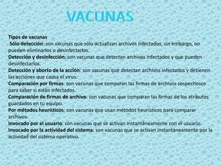 Tipos de vacunas 
Sólo detección: son vacunas que sólo actualizan archivos infectados, sin embargo, no 
pueden eliminarlos o desinfectarlos. 
Detección y desinfección: son vacunas que detectan archivos infectados y que pueden 
desinfectarlos. 
Detección y aborto de la acción: son vacunas que detectan archivos infectados y detienen 
las acciones que causa el virus. 
Comparación por firmas: son vacunas que comparan las firmas de archivos sospechosos 
para saber si están infectados. 
Comparación de firmas de archivo: son vacunas que comparan las firmas de los atributos 
guardados en tu equipo. 
Por métodos heurísticos: son vacunas que usan métodos heurísticos para comparar 
archivos. 
Invocado por el usuario: son vacunas que se activan instantáneamente con el usuario. 
Invocado por la actividad del sistema: son vacunas que se activan instantáneamente por la 
actividad del sistema operativo. 
 