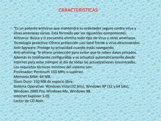 CARACTERISTICAS 
°Es un potente antivirus que mantendrá tu ordenador seguro contra virus y 
otras amenazas varias. Está formado por los siguientes componentes: 
Antivirus: Busca y si encuentra elimina todo tipo de virus y otras amenazas. 
Tecnología proactiva: Ofrece protección casi total frente a virus desconocidos. 
Anti-Spyware: Protege tu privacidad cuando estás navegando. 
Anti-phishing: Te ofrece protección para evitar que te roben datos privados. 
Además es totalmente configurable y se actualiza automáticamente desde 
Internet para estar siempre al día de todas las actualizaciones encontradas. 
Los requisitos técnicos mínimos del sistema son: 
Procesador: Pentinum 150 MHz o superior. 
Memoria RAM: 64 MB. 
Disco Duro: 150 MB de espacio libre. 
Sistema Operativo: Windows Vista (32 bits), Windows XP (32 y 64 bits), 
Windows 2000 Pro, Windows Me, Windows 98. 
Internet Explorer 5.05 
Lector de CD-Rom. 
 