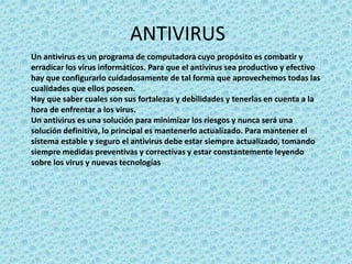 ANTIVIRUS 
Un antivirus es un programa de computadora cuyo propósito es combatir y 
erradicar los virus informáticos. Para que el antivirus sea productivo y efectivo 
hay que configurarlo cuidadosamente de tal forma que aprovechemos todas las 
cualidades que ellos poseen. 
Hay que saber cuales son sus fortalezas y debilidades y tenerlas en cuenta a la 
hora de enfrentar a los virus. 
Un antivirus es una solución para minimizar los riesgos y nunca será una 
solución definitiva, lo principal es mantenerlo actualizado. Para mantener el 
sistema estable y seguro el antivirus debe estar siempre actualizado, tomando 
siempre medidas preventivas y correctivas y estar constantemente leyendo 
sobre los virus y nuevas tecnologías 
 
