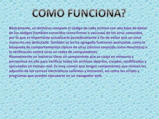 Básicamente, un antivirus compara el código de cada archivo con una base de datos 
de los códigos (también conocidos como firmas o vacunas) de los virus conocidos, 
por lo que es importante actualizarla periódicamente a fin de evitar que un virus 
nuevo no sea detectado. También se les ha agregado funciones avanzadas, como la 
búsqueda de comportamientos típicos de virus (técnica conocida como Heurística) o 
la verificación contra virus en redes de computadores. 
Normalmente un antivirus tiene un componente que se carga en memoria y 
permanece en ella para verificar todos los archivos abiertos, creados, modificados y 
ejecutados en tiempo real. Es muy común que tengan componentes que revisen los 
adjuntos de los correos electrónicos salientes y entrantes, así como los scripts y 
programas que pueden ejecutarse en un navegador web. 
 