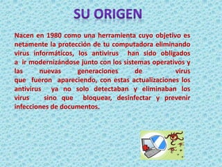 Nacen en 1980 como una herramienta cuyo objetivo es 
netamente la protección de tu computadora eliminando 
virus informáticos, los antivirus han sido obligados 
a ir modernizándose junto con los sistemas operativos y 
las nuevas generaciones de virus 
que fueron apareciendo, con estas actualizaciones los 
antivirus ya no solo detectaban y eliminaban los 
virus sino que bloquear, desinfectar y prevenir 
infecciones de documentos. 
 