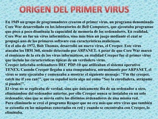 En 1949 un grupo de programadores crearon el primer virus, un programa denominado 
Core War desarrollado en los laboratorios de Bell Computers, que ejecutaba programas 
que poco a poco disminuía la capacidad de memoria de los ordenadores. En realidad, 
Core War no fue un virus informático, sino más bien un juego mediante el cual se 
propagó uno de los primeros software con características maliciosas. 
En el año de 1972, Bob Thomas, desarrolló un nuevo virus, el Creeper. Este virus 
atacaba los IBM 360, siendo detectado por ARPANET. A pesar de que Core War marcó 
el comienzo de la era de los virus informáticos, en realidad Creeper fue el primer virus 
que incluía las características típicas de un verdadero virus. 
Creeper infectaba ordenadores DEC PDP-10 que utilizaban el sistema operativo 
TENEX. Cuando Creeper llegaba a una computadora, normalmente por ARPANET, el 
virus se auto ejecutaba y comenzaba a mostrar el siguiente mensaje: "I'm the creeper, 
catch me if you can!", que en español sería algo así como "Soy la enredadera, atrápame 
si puedes!". 
El virus no se replicaba de verdad, sino que únicamente iba de un ordenador a otro, 
eliminándose del ordenador anterior, por ello Creeper nunca se instalaba en un solo 
ordenador, sino que se movía entre los distintos ordenadores de una misma red. 
Para eliminarlo se creó el programa Reaper que no era más que otro virus que también 
se extendía en las máquinas conectadas en red y cuando se encontraba con Creeper, lo 
eliminaba. 
 