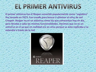 El primer antivirus fue el Reaper conocido popularmente como "segadora" 
fue lanzado en 1973. Fue creado para buscar y eliminar al virus de red 
Creeper. Reaper no es un antivirus como los que conocemos hoy en día, 
pero llevaba a cabo las mismas funcionalidades. Decimos que no es un 
antivirus en sí ya que en realidad era un virus porque se auto replicaba y se 
extendía a través de la red. 
 