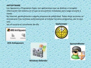 ANTISPYWARE 
Los Spywares o Programas Espía, son aplicaciones que se dedican a recopilar 
información del sistema en el que se encuentran instaladas para luego enviarla a 
través 
de Internet, generalmente a alguna empresa de publicidad. Todas estas acciones se 
enmascaran tras confusas autorizaciones al instalar terceros programas, por lo que 
rara 
vez el usuario es consciente de ello 
AVG Antispyware 
Windows Defender 
SpySweeper 
SpywareBlaster 
 