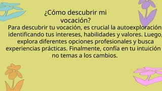 Para descubrir tu vocación, es crucial la autoexploración,
identificando tus intereses, habilidades y valores. Luego,
explora diferentes opciones profesionales y busca
experiencias prácticas. Finalmente, confía en tu intuición
no temas a los cambios.
¿Cómo descubrir mi
vocación?
 
