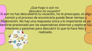 Si aún no has descubierto tu vocación, no te preocupes, es algo
común y el proceso de encontrarla puede llevar tiempo y
exploración. No hay una respuesta única y lo importante es no
sentirse presionado por las expectativas externas y explorar tus
intereses y pasiones para descubrir lo que te hace feliz y
realizado.
¿Que hago si aún no
descubro mi vocación?
 