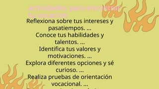 actividades para encontrar
tu vocacion
Reflexiona sobre tus intereses y
pasatiempos. ...
Conoce tus habilidades y
talentos. ...
Identifica tus valores y
motivaciones. ...
Explora diferentes opciones y sé
curioso. ...
Realiza pruebas de orientación
vocacional. ...
 