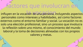 factores que involucran en
la vocacion
influyen en la vocación de una persona, incluyendo aspectos
personales como intereses y habilidades, así como factores
externos como el entorno familiar y social. La vocación no es
solo una elección profesional, sino un proceso que involucra
la reflexión sobre uno mismo, el conocimiento del mundo
laboral y la toma de decisiones alineadas con los propios
valores y metas.
 