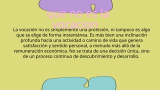 La vocación no es simplemente una profesión, ni tampoco es algo
que se elige de forma instantánea. Es más bien una inclinación
profunda hacia una actividad o camino de vida que genera
satisfacción y sentido personal, a menudo más allá de la
remuneración económica. No se trata de una decisión única, sino
de un proceso continuo de descubrimiento y desarrollo.
que no es la
vocacion
 