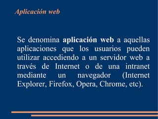 Aplicación web
Se denomina aplicación web a aquellas
aplicaciones que los usuarios pueden
utilizar accediendo a un servidor web a
través de Internet o de una intranet
mediante un navegador (Internet
Explorer, Firefox, Opera, Chrome, etc).
 