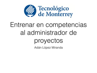 Entrenar en competencias
al administrador de
proyectos
Adán López Miranda
 
