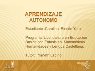 APRENDIZAJE AUTONOMO Estudiante :Carolina  Rincón Yara Programa: Licenciatura en Educación Básica con Énfasis en  Matemáticas  Humanidades y Lengua Castellana. Tutor:   Yaneth Ladino 