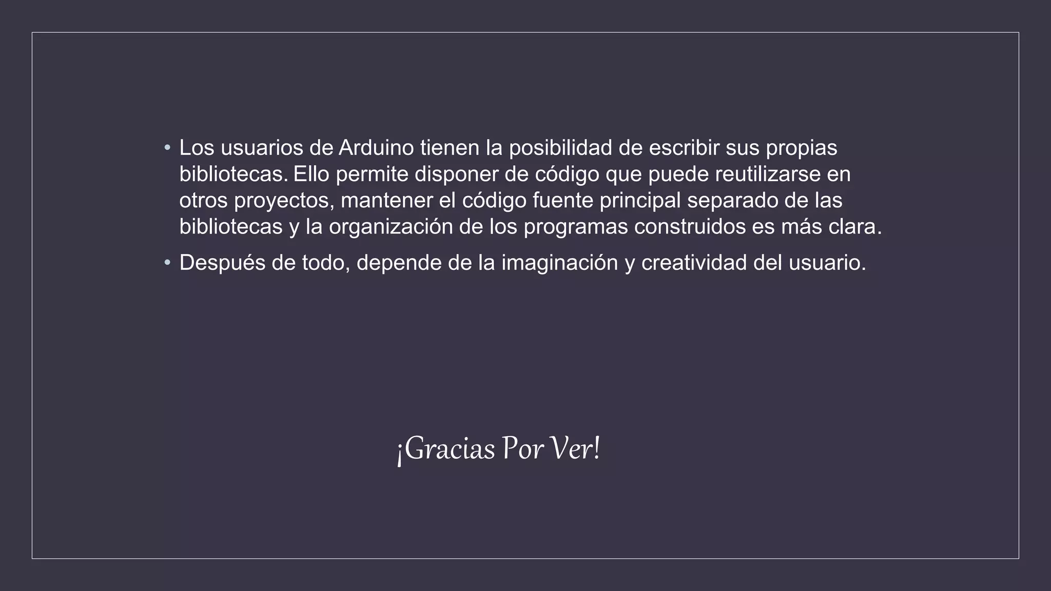 • Los usuarios de Arduino tienen la posibilidad de escribir sus propias
bibliotecas. Ello permite disponer de código que puede reutilizarse en
otros proyectos, mantener el código fuente principal separado de las
bibliotecas y la organización de los programas construidos es más clara.
• Después de todo, depende de la imaginación y creatividad del usuario.
¡Gracias Por Ver!
 