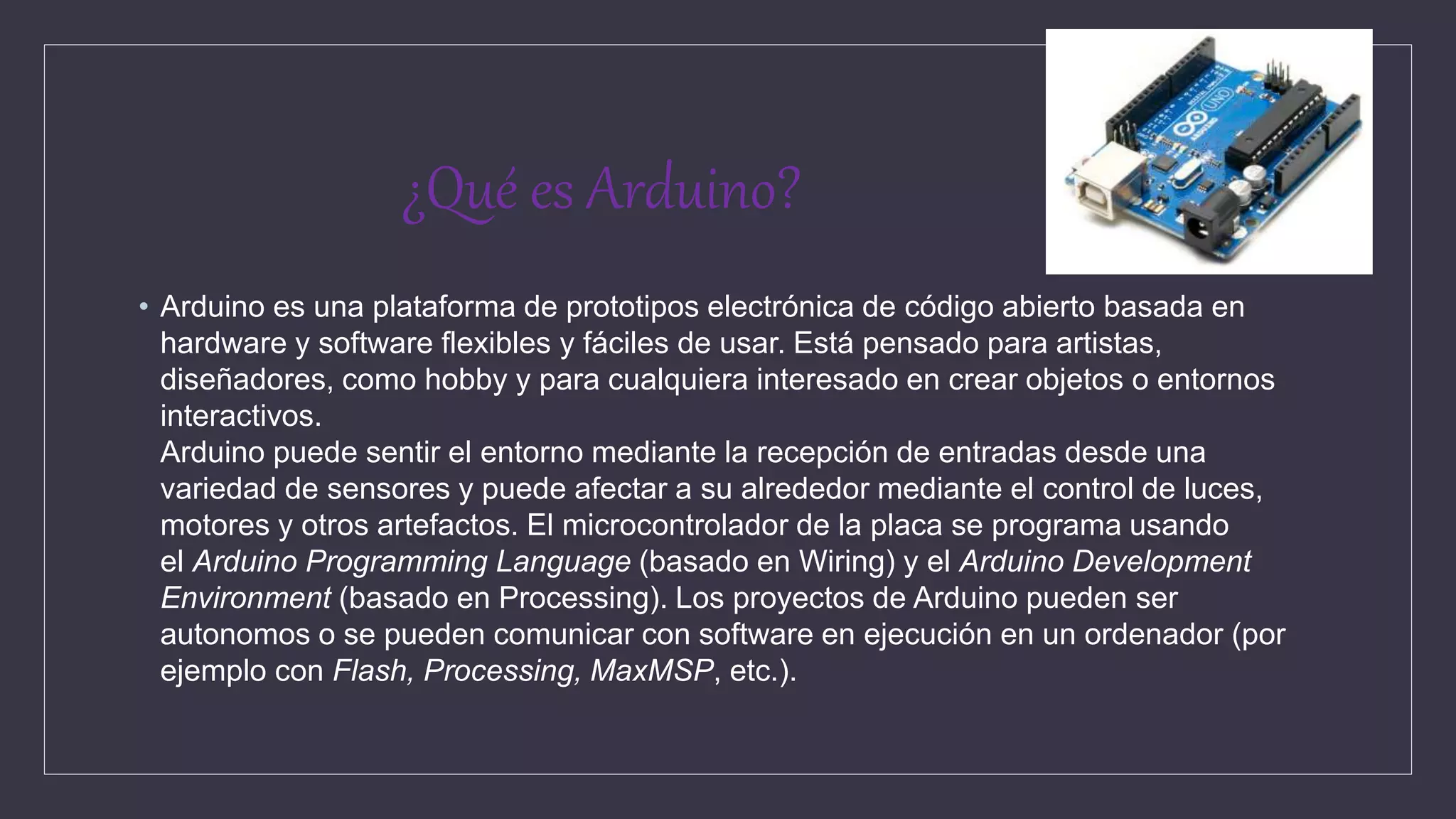 ¿Qué es Arduino?
• Arduino es una plataforma de prototipos electrónica de código abierto basada en
hardware y software flexibles y fáciles de usar. Está pensado para artistas,
diseñadores, como hobby y para cualquiera interesado en crear objetos o entornos
interactivos.
Arduino puede sentir el entorno mediante la recepción de entradas desde una
variedad de sensores y puede afectar a su alrededor mediante el control de luces,
motores y otros artefactos. El microcontrolador de la placa se programa usando
el Arduino Programming Language (basado en Wiring) y el Arduino Development
Environment (basado en Processing). Los proyectos de Arduino pueden ser
autonomos o se pueden comunicar con software en ejecución en un ordenador (por
ejemplo con Flash, Processing, MaxMSP, etc.).
 