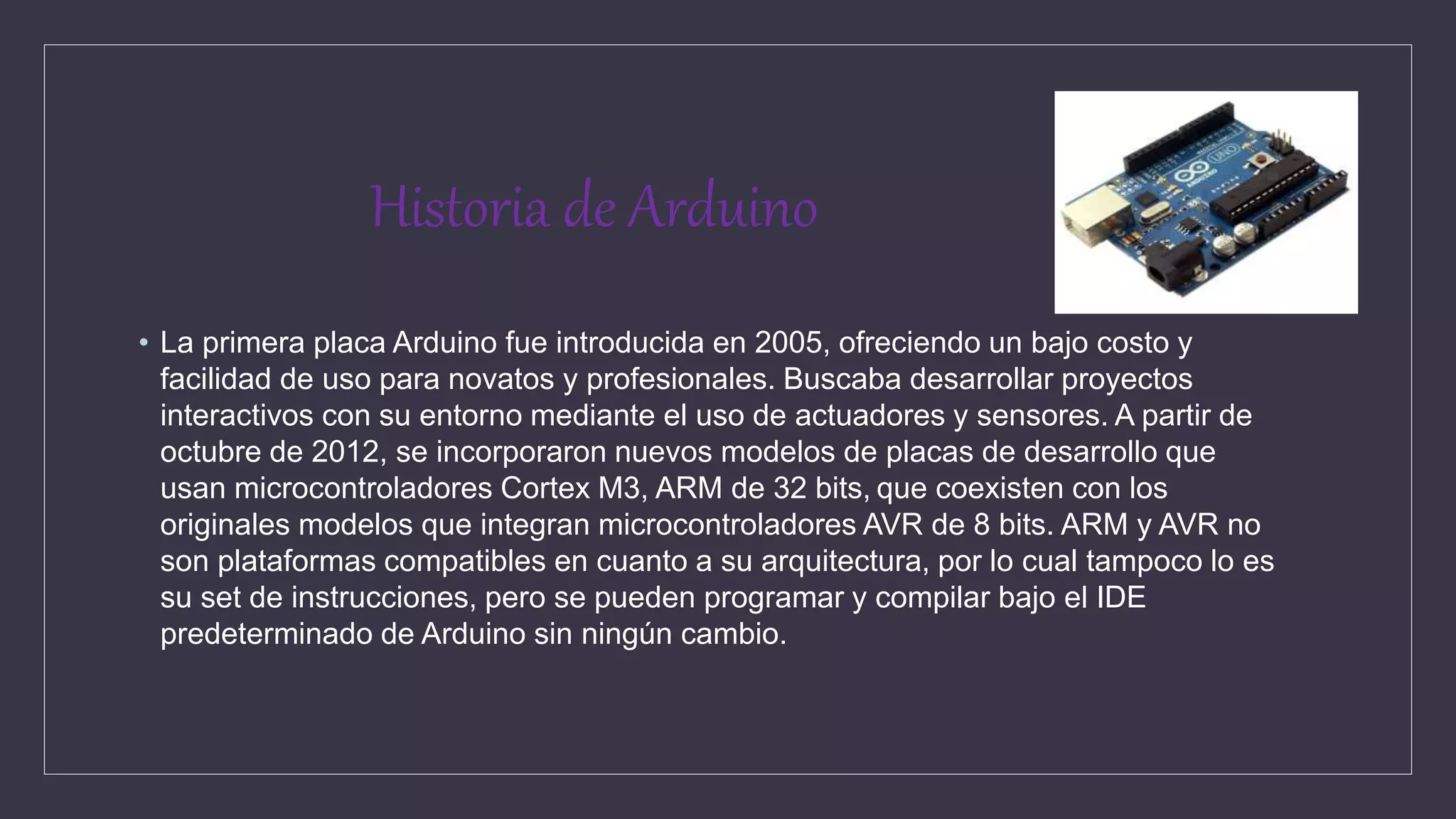 Historia de Arduino
• La primera placa Arduino fue introducida en 2005, ofreciendo un bajo costo y
facilidad de uso para novatos y profesionales. Buscaba desarrollar proyectos
interactivos con su entorno mediante el uso de actuadores y sensores. A partir de
octubre de 2012, se incorporaron nuevos modelos de placas de desarrollo que
usan microcontroladores Cortex M3, ARM de 32 bits, que coexisten con los
originales modelos que integran microcontroladores AVR de 8 bits. ARM y AVR no
son plataformas compatibles en cuanto a su arquitectura, por lo cual tampoco lo es
su set de instrucciones, pero se pueden programar y compilar bajo el IDE
predeterminado de Arduino sin ningún cambio.
 