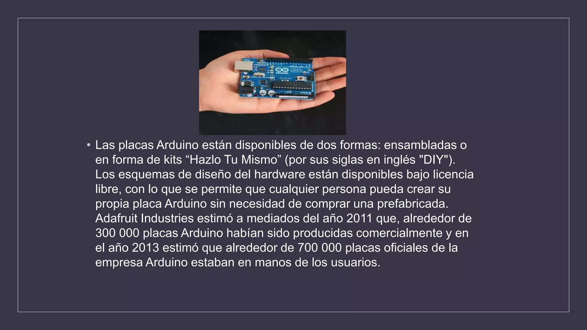 • Las placas Arduino están disponibles de dos formas: ensambladas o
en forma de kits “Hazlo Tu Mismo” (por sus siglas en inglés "DIY").
Los esquemas de diseño del hardware están disponibles bajo licencia
libre, con lo que se permite que cualquier persona pueda crear su
propia placa Arduino sin necesidad de comprar una prefabricada.
Adafruit Industries estimó a mediados del año 2011 que, alrededor de
300 000 placas Arduino habían sido producidas comercialmente y en
el año 2013 estimó que alrededor de 700 000 placas oficiales de la
empresa Arduino estaban en manos de los usuarios.
 