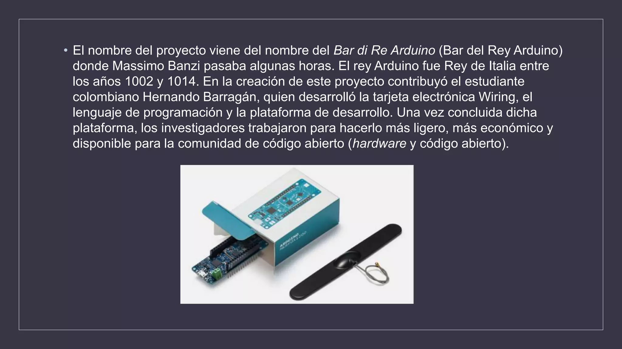 • El nombre del proyecto viene del nombre del Bar di Re Arduino (Bar del Rey Arduino)
donde Massimo Banzi pasaba algunas horas. El rey Arduino fue Rey de Italia entre
los años 1002 y 1014. En la creación de este proyecto contribuyó el estudiante
colombiano Hernando Barragán, quien desarrolló la tarjeta electrónica Wiring, el
lenguaje de programación y la plataforma de desarrollo. Una vez concluida dicha
plataforma, los investigadores trabajaron para hacerlo más ligero, más económico y
disponible para la comunidad de código abierto (hardware y código abierto).
 
