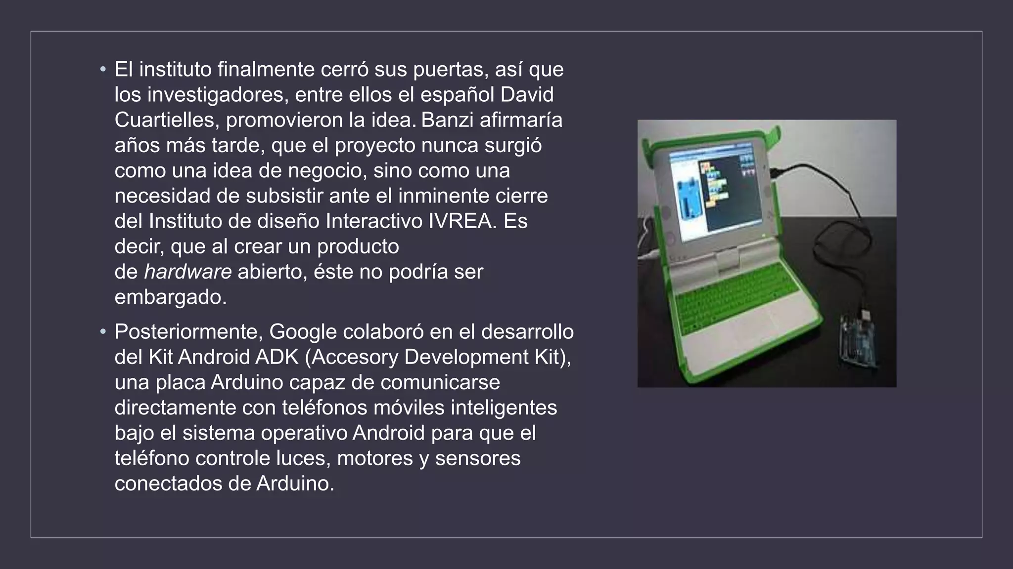 • El instituto finalmente cerró sus puertas, así que
los investigadores, entre ellos el español David
Cuartielles, promovieron la idea. Banzi afirmaría
años más tarde, que el proyecto nunca surgió
como una idea de negocio, sino como una
necesidad de subsistir ante el inminente cierre
del Instituto de diseño Interactivo IVREA. Es
decir, que al crear un producto
de hardware abierto, éste no podría ser
embargado.
• Posteriormente, Google colaboró en el desarrollo
del Kit Android ADK (Accesory Development Kit),
una placa Arduino capaz de comunicarse
directamente con teléfonos móviles inteligentes
bajo el sistema operativo Android para que el
teléfono controle luces, motores y sensores
conectados de Arduino.​
 