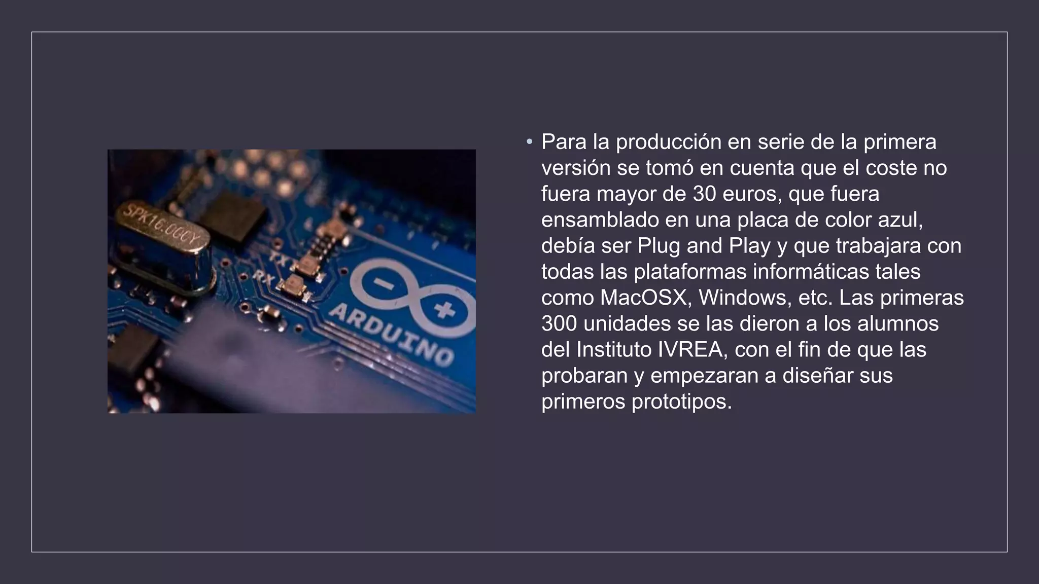 • Para la producción en serie de la primera
versión se tomó en cuenta que el coste no
fuera mayor de 30 euros, que fuera
ensamblado en una placa de color azul,
debía ser Plug and Play y que trabajara con
todas las plataformas informáticas tales
como MacOSX, Windows, etc. Las primeras
300 unidades se las dieron a los alumnos
del Instituto IVREA, con el fin de que las
probaran y empezaran a diseñar sus
primeros prototipos.
 