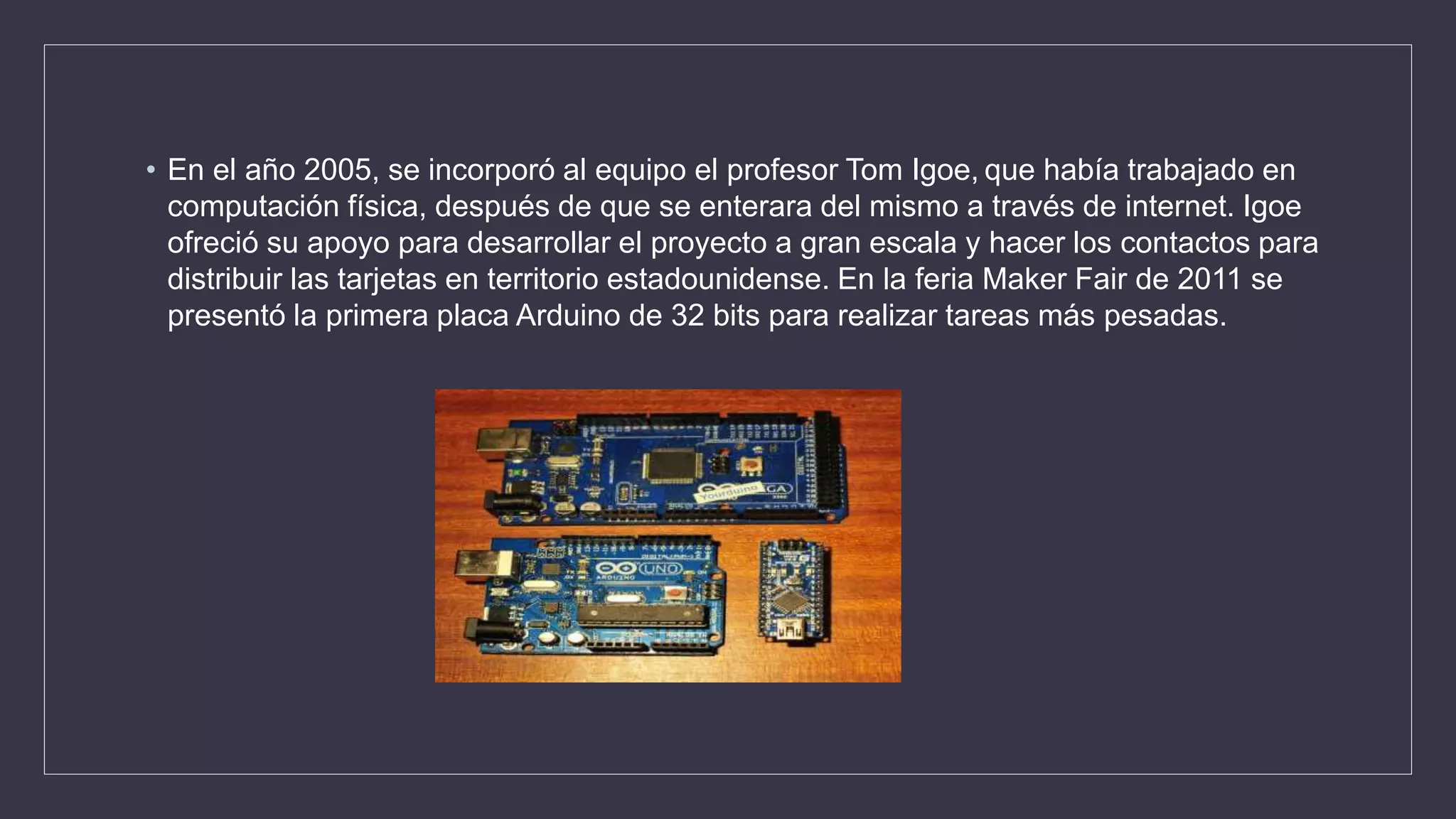 • En el año 2005, se incorporó al equipo el profesor Tom Igoe, que había trabajado en
computación física, después de que se enterara del mismo a través de internet. Igoe
ofreció su apoyo para desarrollar el proyecto a gran escala y hacer los contactos para
distribuir las tarjetas en territorio estadounidense. En la feria Maker Fair de 2011 se
presentó la primera placa Arduino de 32 bits para realizar tareas más pesadas.
 