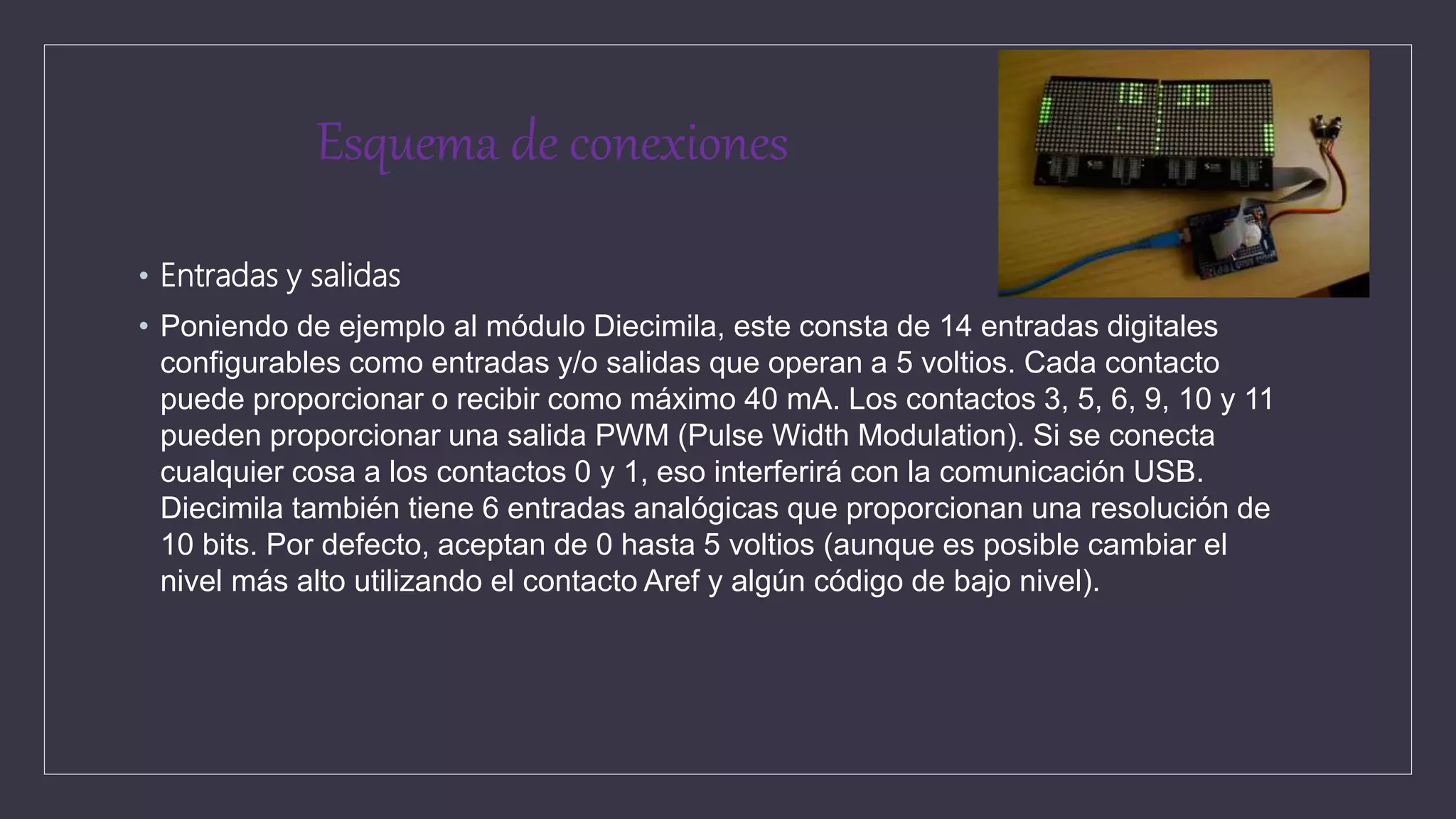 Esquema de conexiones
• Entradas y salidas
• Poniendo de ejemplo al módulo Diecimila, este consta de 14 entradas digitales
configurables como entradas y/o salidas que operan a 5 voltios. Cada contacto
puede proporcionar o recibir como máximo 40 mA. Los contactos 3, 5, 6, 9, 10 y 11
pueden proporcionar una salida PWM (Pulse Width Modulation). Si se conecta
cualquier cosa a los contactos 0 y 1, eso interferirá con la comunicación USB.
Diecimila también tiene 6 entradas analógicas que proporcionan una resolución de
10 bits. Por defecto, aceptan de 0 hasta 5 voltios (aunque es posible cambiar el
nivel más alto utilizando el contacto Aref y algún código de bajo nivel).
 