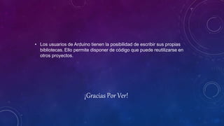 • Los usuarios de Arduino tienen la posibilidad de escribir sus propias
bibliotecas. Ello permite disponer de código que puede reutilizarse en
otros proyectos.
¡Gracias Por Ver!
 