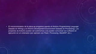 • El microcontrolador de la placa se programa usando el Arduino Programming Language
(basado en Wiring) y el Arduino Development Environment (basado en Processing). Los
proyectos de Arduino pueden ser autónomos o se pueden comunicar con software en
ejecución en un ordenador (por ejemplo con Flash, Processing, MaxMSP, etc.).
 