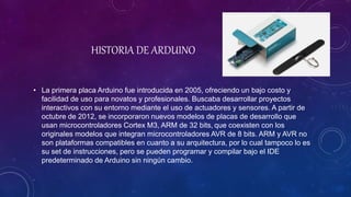HISTORIA DE ARDUINO
• La primera placa Arduino fue introducida en 2005, ofreciendo un bajo costo y
facilidad de uso para novatos y profesionales. Buscaba desarrollar proyectos
interactivos con su entorno mediante el uso de actuadores y sensores. A partir de
octubre de 2012, se incorporaron nuevos modelos de placas de desarrollo que
usan microcontroladores Cortex M3, ARM de 32 bits, que coexisten con los
originales modelos que integran microcontroladores AVR de 8 bits. ARM y AVR no
son plataformas compatibles en cuanto a su arquitectura, por lo cual tampoco lo es
su set de instrucciones, pero se pueden programar y compilar bajo el IDE
predeterminado de Arduino sin ningún cambio.
 