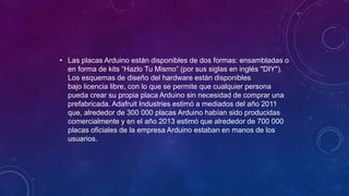• Las placas Arduino están disponibles de dos formas: ensambladas o
en forma de kits “Hazlo Tu Mismo” (por sus siglas en inglés "DIY").
Los esquemas de diseño del hardware están disponibles
bajo licencia libre, con lo que se permite que cualquier persona
pueda crear su propia placa Arduino sin necesidad de comprar una
prefabricada. Adafruit Industries estimó a mediados del año 2011
que, alrededor de 300 000 placas Arduino habían sido producidas
comercialmente y en el año 2013 estimó que alrededor de 700 000
placas oficiales de la empresa Arduino estaban en manos de los
usuarios.
 