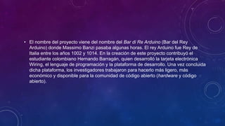 • El nombre del proyecto viene del nombre del Bar di Re Arduino (Bar del Rey
Arduino) donde Massimo Banzi pasaba algunas horas. El rey Arduino fue Rey de
Italia entre los años 1002 y 1014. En la creación de este proyecto contribuyó el
estudiante colombiano Hernando Barragán, quien desarrolló la tarjeta electrónica
Wiring, el lenguaje de programación y la plataforma de desarrollo. Una vez concluida
dicha plataforma, los investigadores trabajaron para hacerlo más ligero, más
económico y disponible para la comunidad de código abierto (hardware y código
abierto).
 