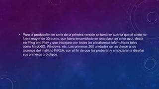 • Para la producción en serie de la primera versión se tomó en cuenta que el coste no
fuera mayor de 30 euros, que fuera ensamblado en una placa de color azul, debía
ser Plug and Play y que trabajara con todas las plataformas informáticas tales
como MacOSX, Windows, etc. Las primeras 300 unidades se las dieron a los
alumnos del Instituto IVREA, con el fin de que las probaran y empezaran a diseñar
sus primeros prototipos.
 