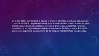 • En el año 2005, se incorporó al equipo el profesor Tom Igoe, que había trabajado en
computación física, después de que se enterara del mismo a través de internet. Igoe
ofreció su apoyo para desarrollar el proyecto a gran escala y hacer los contactos
para distribuir las tarjetas en territorio estadounidense. En la feria Maker Fair de 2011
se presentó la primera placa Arduino de 32 bits para realizar tareas más pesadas.
 