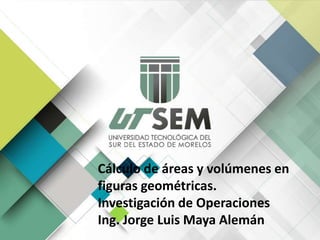 Cálculo de áreas y volúmenes en
figuras geométricas.
Investigación de Operaciones
Ing. Jorge Luis Maya Alemán
 