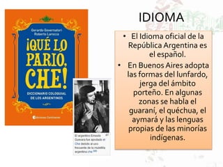 IDIOMA
• El Idioma oficial de la
República Argentina es
el español.
• En Buenos Aires adopta
las formas del lunfardo,
jerga del ámbito
porteño. En algunas
zonas se habla el
guaraní, el quéchua, el
aymará y las lenguas
propias de las minorías
indígenas.
 