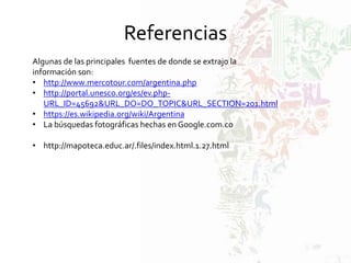 Referencias
Algunas de las principales fuentes de donde se extrajo la
información son:
• http://www.mercotour.com/argentina.php
• http://portal.unesco.org/es/ev.php-
URL_ID=45692&URL_DO=DO_TOPIC&URL_SECTION=201.html
• https://es.wikipedia.org/wiki/Argentina
• La búsquedas fotográficas hechas en Google.com.co
• http://mapoteca.educ.ar/.files/index.html.1.27.html
 