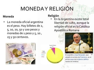 MONEDAY RELIGIÓN
Moneda
• La moneda oficial argentina
es el peso. Hay billetes de 2,
5, 10, 20, 50 y 100 pesos y
monedas de 1 peso y 5, 10 ,
25 y 50 centavos.
Religión
• En la Argentina existe total
libertad de culto, aunque la
religión oficial es la Católica
Apostólica Romana
 